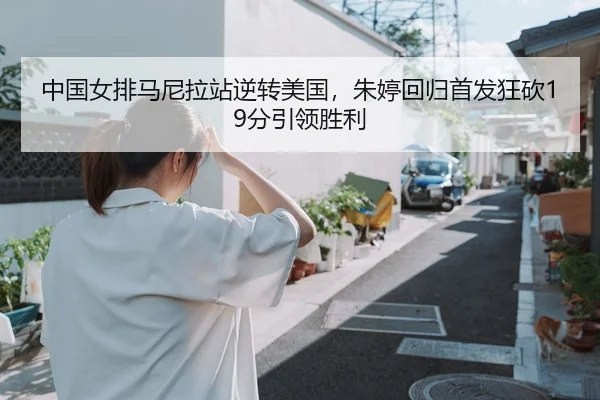 中国女排马尼拉站逆转美国，朱婷回归首发狂砍19分引领胜利